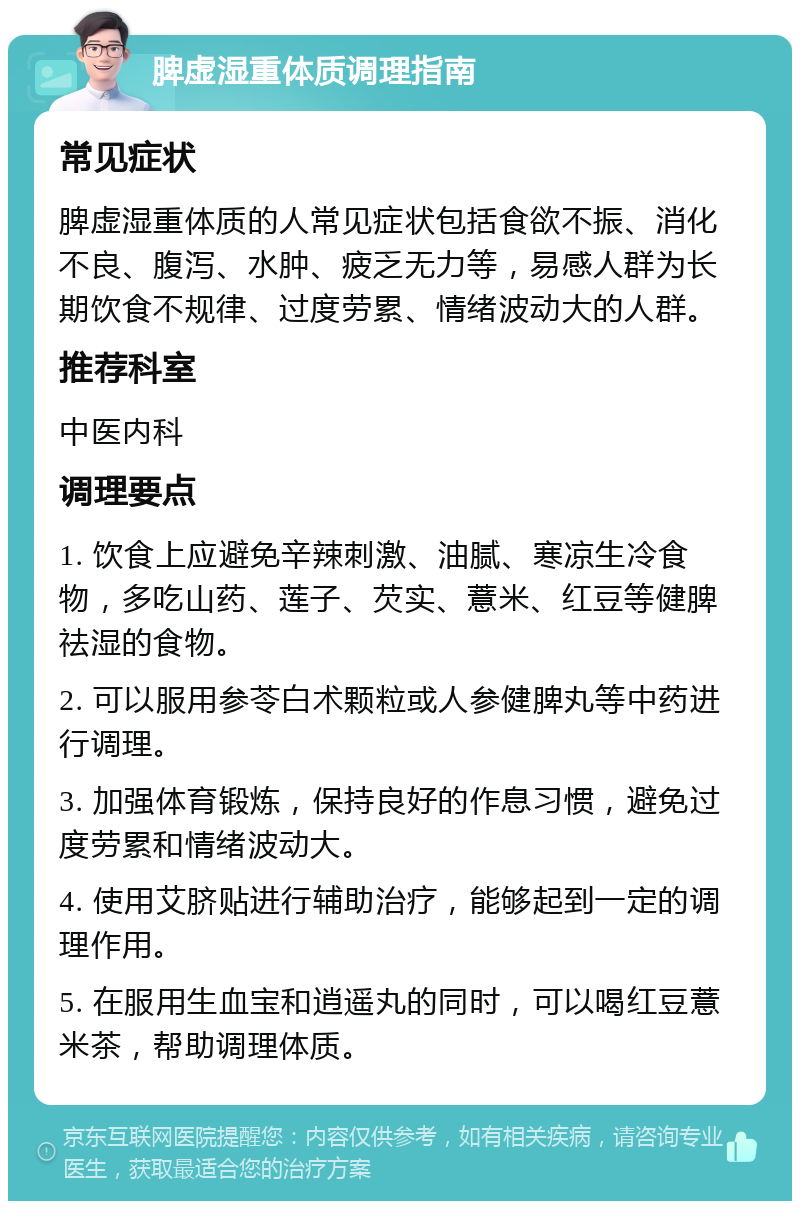 脾虚湿重体质调理指南 常见症状 脾虚湿重体质的人常见症状包括食欲不振、消化不良、腹泻、水肿、疲乏无力等，易感人群为长期饮食不规律、过度劳累、情绪波动大的人群。 推荐科室 中医内科 调理要点 1. 饮食上应避免辛辣刺激、油腻、寒凉生冷食物，多吃山药、莲子、芡实、薏米、红豆等健脾祛湿的食物。 2. 可以服用参苓白术颗粒或人参健脾丸等中药进行调理。 3. 加强体育锻炼，保持良好的作息习惯，避免过度劳累和情绪波动大。 4. 使用艾脐贴进行辅助治疗，能够起到一定的调理作用。 5. 在服用生血宝和逍遥丸的同时，可以喝红豆薏米茶，帮助调理体质。