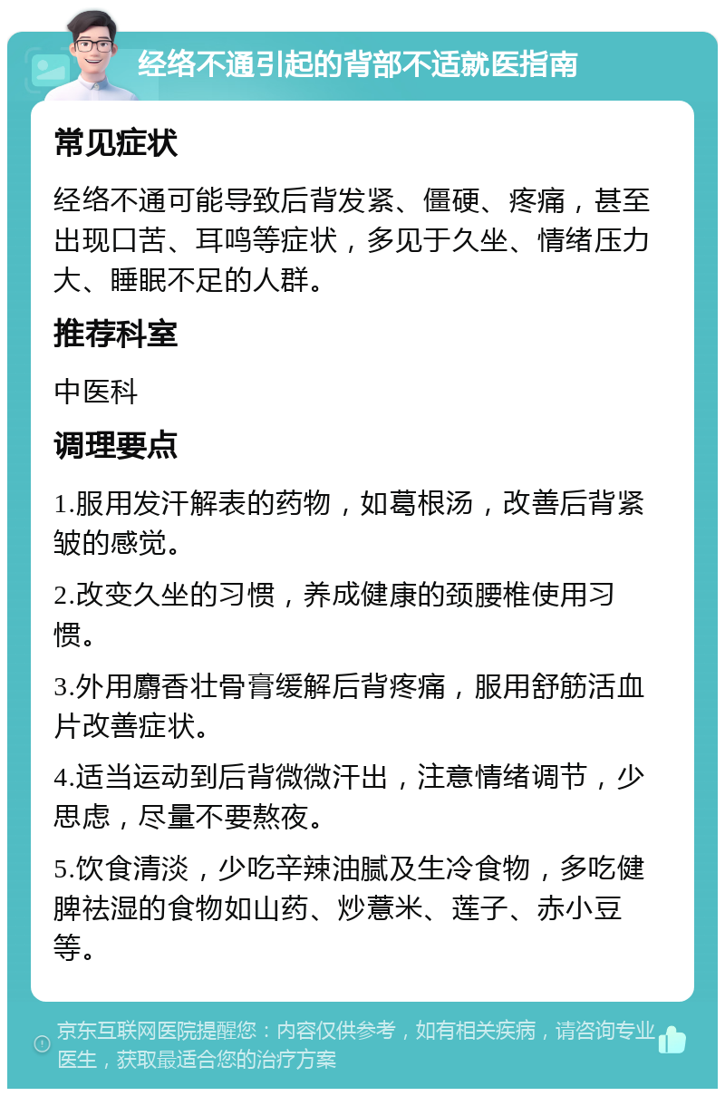 经络不通引起的背部不适就医指南 常见症状 经络不通可能导致后背发紧、僵硬、疼痛，甚至出现口苦、耳鸣等症状，多见于久坐、情绪压力大、睡眠不足的人群。 推荐科室 中医科 调理要点 1.服用发汗解表的药物，如葛根汤，改善后背紧皱的感觉。 2.改变久坐的习惯，养成健康的颈腰椎使用习惯。 3.外用麝香壮骨膏缓解后背疼痛，服用舒筋活血片改善症状。 4.适当运动到后背微微汗出，注意情绪调节，少思虑，尽量不要熬夜。 5.饮食清淡，少吃辛辣油腻及生冷食物，多吃健脾祛湿的食物如山药、炒薏米、莲子、赤小豆等。