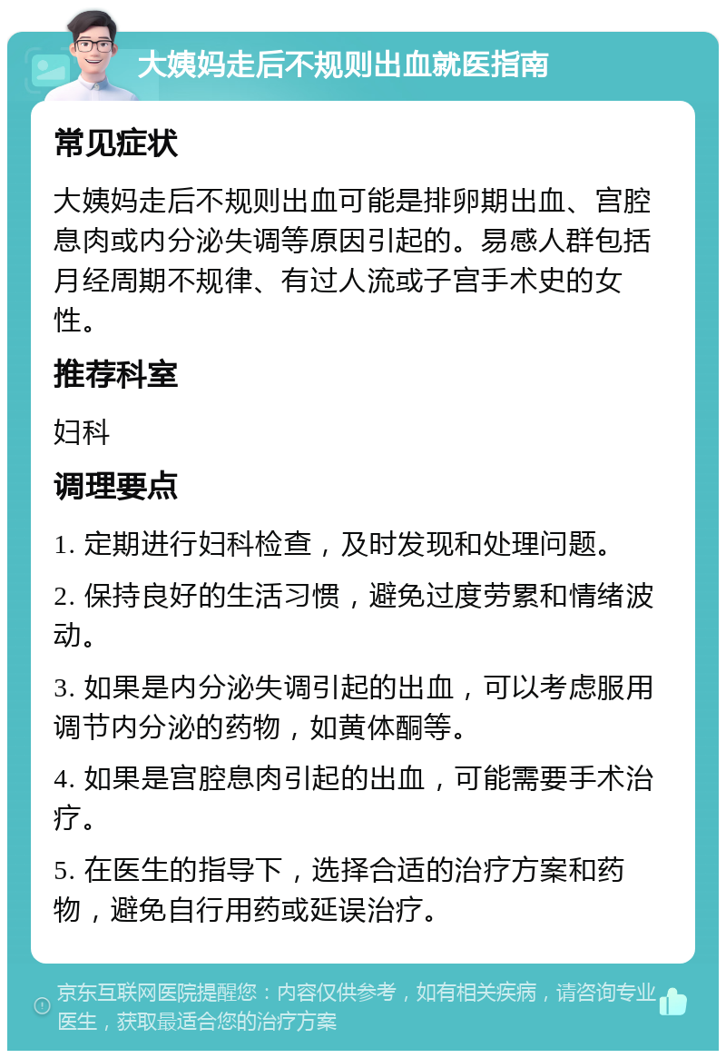 大姨妈走后不规则出血就医指南 常见症状 大姨妈走后不规则出血可能是排卵期出血、宫腔息肉或内分泌失调等原因引起的。易感人群包括月经周期不规律、有过人流或子宫手术史的女性。 推荐科室 妇科 调理要点 1. 定期进行妇科检查，及时发现和处理问题。 2. 保持良好的生活习惯，避免过度劳累和情绪波动。 3. 如果是内分泌失调引起的出血，可以考虑服用调节内分泌的药物，如黄体酮等。 4. 如果是宫腔息肉引起的出血，可能需要手术治疗。 5. 在医生的指导下，选择合适的治疗方案和药物，避免自行用药或延误治疗。