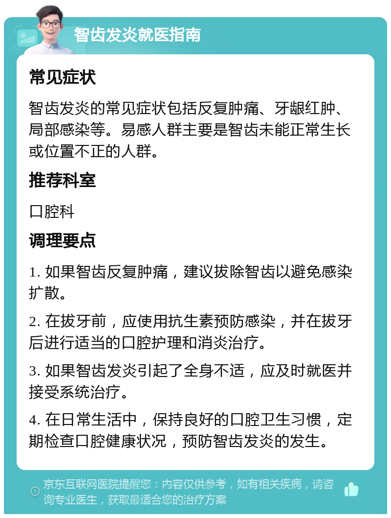 智齿发炎就医指南 常见症状 智齿发炎的常见症状包括反复肿痛、牙龈红肿、局部感染等。易感人群主要是智齿未能正常生长或位置不正的人群。 推荐科室 口腔科 调理要点 1. 如果智齿反复肿痛，建议拔除智齿以避免感染扩散。 2. 在拔牙前，应使用抗生素预防感染，并在拔牙后进行适当的口腔护理和消炎治疗。 3. 如果智齿发炎引起了全身不适，应及时就医并接受系统治疗。 4. 在日常生活中，保持良好的口腔卫生习惯，定期检查口腔健康状况，预防智齿发炎的发生。