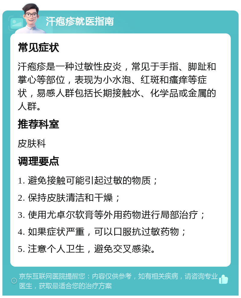 汗疱疹就医指南 常见症状 汗疱疹是一种过敏性皮炎，常见于手指、脚趾和掌心等部位，表现为小水泡、红斑和瘙痒等症状，易感人群包括长期接触水、化学品或金属的人群。 推荐科室 皮肤科 调理要点 1. 避免接触可能引起过敏的物质； 2. 保持皮肤清洁和干燥； 3. 使用尤卓尔软膏等外用药物进行局部治疗； 4. 如果症状严重，可以口服抗过敏药物； 5. 注意个人卫生，避免交叉感染。