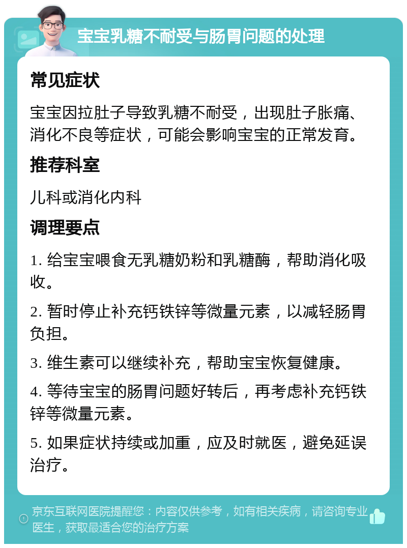 宝宝乳糖不耐受与肠胃问题的处理 常见症状 宝宝因拉肚子导致乳糖不耐受，出现肚子胀痛、消化不良等症状，可能会影响宝宝的正常发育。 推荐科室 儿科或消化内科 调理要点 1. 给宝宝喂食无乳糖奶粉和乳糖酶，帮助消化吸收。 2. 暂时停止补充钙铁锌等微量元素，以减轻肠胃负担。 3. 维生素可以继续补充，帮助宝宝恢复健康。 4. 等待宝宝的肠胃问题好转后，再考虑补充钙铁锌等微量元素。 5. 如果症状持续或加重，应及时就医，避免延误治疗。