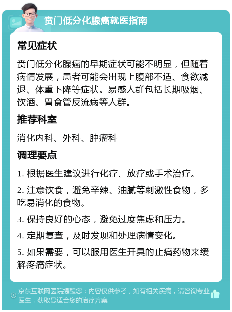 贲门低分化腺癌就医指南 常见症状 贲门低分化腺癌的早期症状可能不明显，但随着病情发展，患者可能会出现上腹部不适、食欲减退、体重下降等症状。易感人群包括长期吸烟、饮酒、胃食管反流病等人群。 推荐科室 消化内科、外科、肿瘤科 调理要点 1. 根据医生建议进行化疗、放疗或手术治疗。 2. 注意饮食，避免辛辣、油腻等刺激性食物，多吃易消化的食物。 3. 保持良好的心态，避免过度焦虑和压力。 4. 定期复查，及时发现和处理病情变化。 5. 如果需要，可以服用医生开具的止痛药物来缓解疼痛症状。