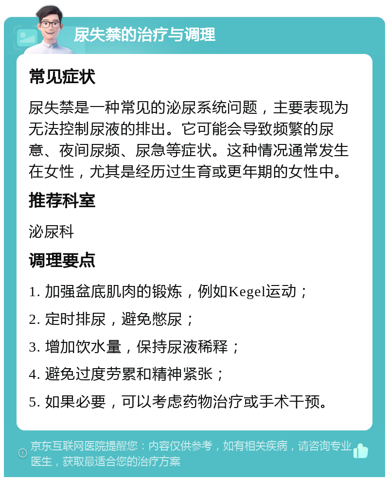 尿失禁的治疗与调理 常见症状 尿失禁是一种常见的泌尿系统问题，主要表现为无法控制尿液的排出。它可能会导致频繁的尿意、夜间尿频、尿急等症状。这种情况通常发生在女性，尤其是经历过生育或更年期的女性中。 推荐科室 泌尿科 调理要点 1. 加强盆底肌肉的锻炼，例如Kegel运动； 2. 定时排尿，避免憋尿； 3. 增加饮水量，保持尿液稀释； 4. 避免过度劳累和精神紧张； 5. 如果必要，可以考虑药物治疗或手术干预。