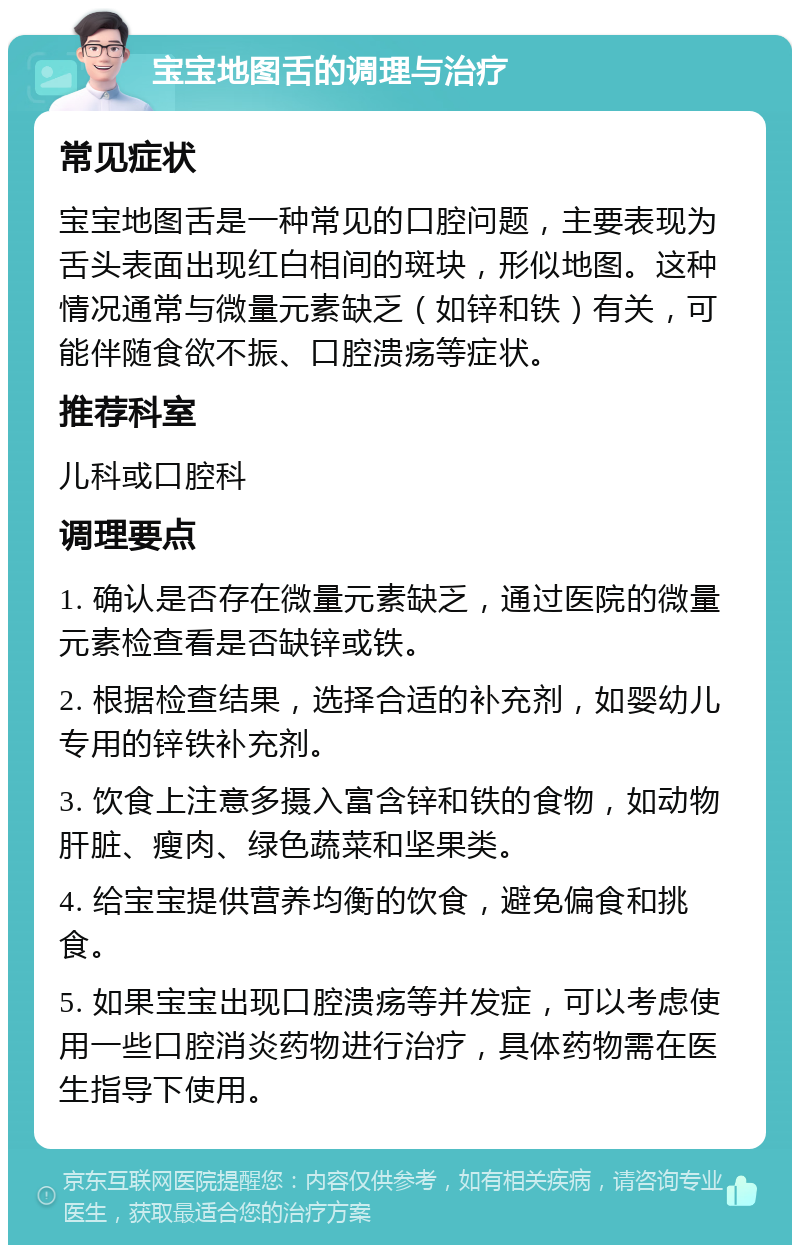 宝宝地图舌的调理与治疗 常见症状 宝宝地图舌是一种常见的口腔问题，主要表现为舌头表面出现红白相间的斑块，形似地图。这种情况通常与微量元素缺乏（如锌和铁）有关，可能伴随食欲不振、口腔溃疡等症状。 推荐科室 儿科或口腔科 调理要点 1. 确认是否存在微量元素缺乏，通过医院的微量元素检查看是否缺锌或铁。 2. 根据检查结果，选择合适的补充剂，如婴幼儿专用的锌铁补充剂。 3. 饮食上注意多摄入富含锌和铁的食物，如动物肝脏、瘦肉、绿色蔬菜和坚果类。 4. 给宝宝提供营养均衡的饮食，避免偏食和挑食。 5. 如果宝宝出现口腔溃疡等并发症，可以考虑使用一些口腔消炎药物进行治疗，具体药物需在医生指导下使用。