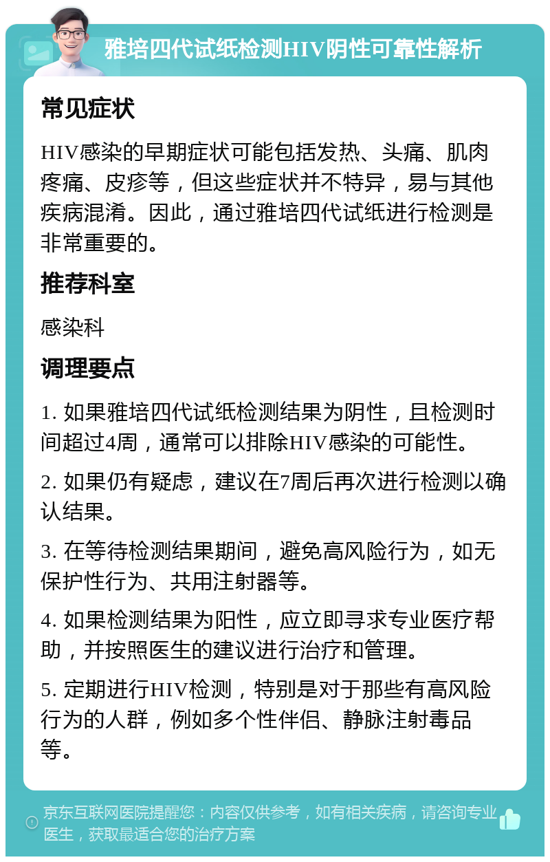 雅培四代试纸检测HIV阴性可靠性解析 常见症状 HIV感染的早期症状可能包括发热、头痛、肌肉疼痛、皮疹等，但这些症状并不特异，易与其他疾病混淆。因此，通过雅培四代试纸进行检测是非常重要的。 推荐科室 感染科 调理要点 1. 如果雅培四代试纸检测结果为阴性，且检测时间超过4周，通常可以排除HIV感染的可能性。 2. 如果仍有疑虑，建议在7周后再次进行检测以确认结果。 3. 在等待检测结果期间，避免高风险行为，如无保护性行为、共用注射器等。 4. 如果检测结果为阳性，应立即寻求专业医疗帮助，并按照医生的建议进行治疗和管理。 5. 定期进行HIV检测，特别是对于那些有高风险行为的人群，例如多个性伴侣、静脉注射毒品等。