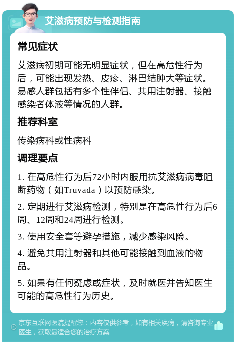 艾滋病预防与检测指南 常见症状 艾滋病初期可能无明显症状，但在高危性行为后，可能出现发热、皮疹、淋巴结肿大等症状。易感人群包括有多个性伴侣、共用注射器、接触感染者体液等情况的人群。 推荐科室 传染病科或性病科 调理要点 1. 在高危性行为后72小时内服用抗艾滋病病毒阻断药物（如Truvada）以预防感染。 2. 定期进行艾滋病检测，特别是在高危性行为后6周、12周和24周进行检测。 3. 使用安全套等避孕措施，减少感染风险。 4. 避免共用注射器和其他可能接触到血液的物品。 5. 如果有任何疑虑或症状，及时就医并告知医生可能的高危性行为历史。