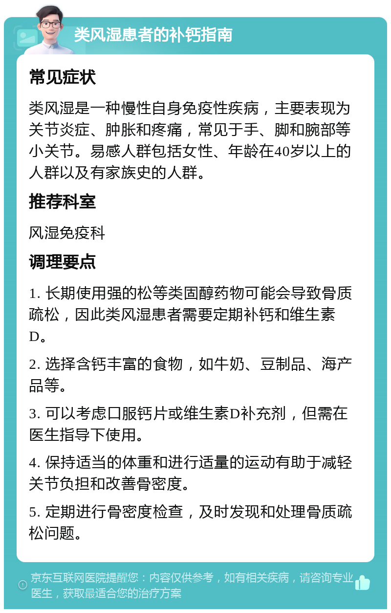 类风湿患者的补钙指南 常见症状 类风湿是一种慢性自身免疫性疾病，主要表现为关节炎症、肿胀和疼痛，常见于手、脚和腕部等小关节。易感人群包括女性、年龄在40岁以上的人群以及有家族史的人群。 推荐科室 风湿免疫科 调理要点 1. 长期使用强的松等类固醇药物可能会导致骨质疏松，因此类风湿患者需要定期补钙和维生素D。 2. 选择含钙丰富的食物，如牛奶、豆制品、海产品等。 3. 可以考虑口服钙片或维生素D补充剂，但需在医生指导下使用。 4. 保持适当的体重和进行适量的运动有助于减轻关节负担和改善骨密度。 5. 定期进行骨密度检查，及时发现和处理骨质疏松问题。