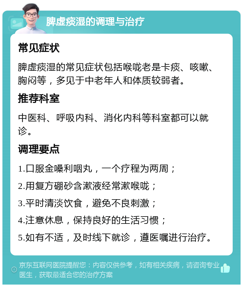 脾虚痰湿的调理与治疗 常见症状 脾虚痰湿的常见症状包括喉咙老是卡痰、咳嗽、胸闷等，多见于中老年人和体质较弱者。 推荐科室 中医科、呼吸内科、消化内科等科室都可以就诊。 调理要点 1.口服金嗓利咽丸，一个疗程为两周； 2.用复方硼砂含漱液经常漱喉咙； 3.平时清淡饮食，避免不良刺激； 4.注意休息，保持良好的生活习惯； 5.如有不适，及时线下就诊，遵医嘱进行治疗。