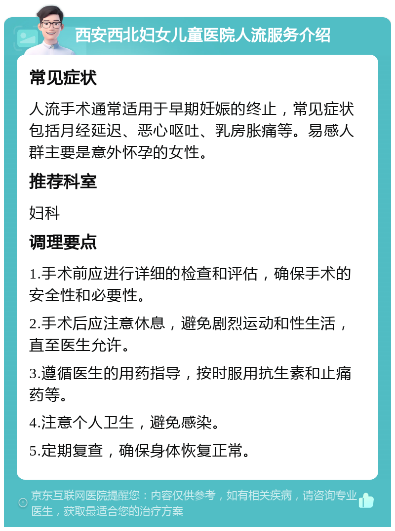 西安西北妇女儿童医院人流服务介绍 常见症状 人流手术通常适用于早期妊娠的终止，常见症状包括月经延迟、恶心呕吐、乳房胀痛等。易感人群主要是意外怀孕的女性。 推荐科室 妇科 调理要点 1.手术前应进行详细的检查和评估，确保手术的安全性和必要性。 2.手术后应注意休息，避免剧烈运动和性生活，直至医生允许。 3.遵循医生的用药指导，按时服用抗生素和止痛药等。 4.注意个人卫生，避免感染。 5.定期复查，确保身体恢复正常。