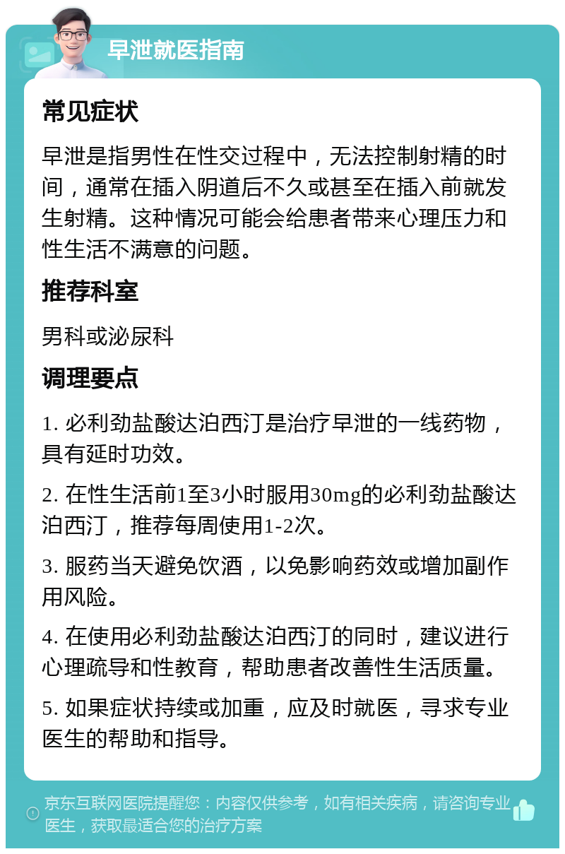 早泄就医指南 常见症状 早泄是指男性在性交过程中，无法控制射精的时间，通常在插入阴道后不久或甚至在插入前就发生射精。这种情况可能会给患者带来心理压力和性生活不满意的问题。 推荐科室 男科或泌尿科 调理要点 1. 必利劲盐酸达泊西汀是治疗早泄的一线药物，具有延时功效。 2. 在性生活前1至3小时服用30mg的必利劲盐酸达泊西汀，推荐每周使用1-2次。 3. 服药当天避免饮酒，以免影响药效或增加副作用风险。 4. 在使用必利劲盐酸达泊西汀的同时，建议进行心理疏导和性教育，帮助患者改善性生活质量。 5. 如果症状持续或加重，应及时就医，寻求专业医生的帮助和指导。