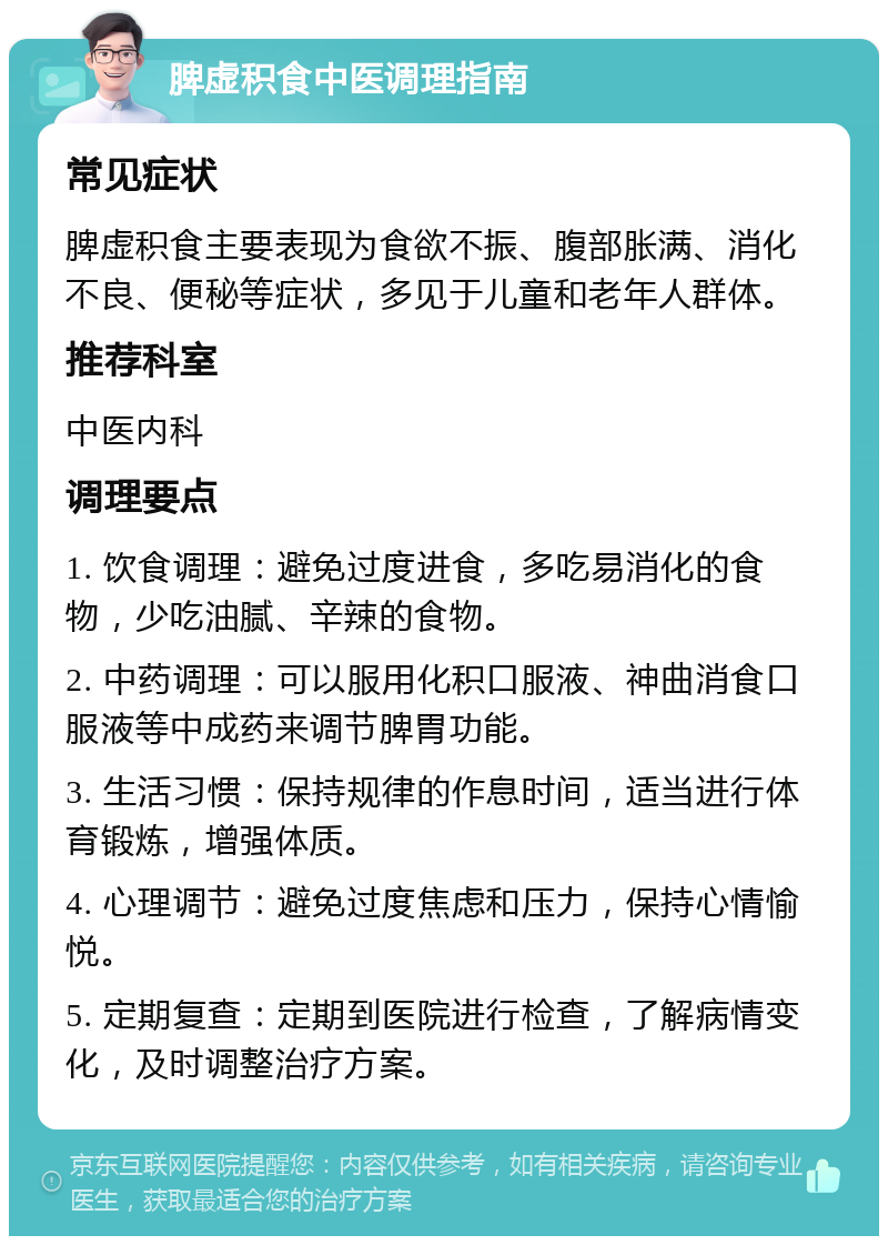 脾虚积食中医调理指南 常见症状 脾虚积食主要表现为食欲不振、腹部胀满、消化不良、便秘等症状，多见于儿童和老年人群体。 推荐科室 中医内科 调理要点 1. 饮食调理：避免过度进食，多吃易消化的食物，少吃油腻、辛辣的食物。 2. 中药调理：可以服用化积口服液、神曲消食口服液等中成药来调节脾胃功能。 3. 生活习惯：保持规律的作息时间，适当进行体育锻炼，增强体质。 4. 心理调节：避免过度焦虑和压力，保持心情愉悦。 5. 定期复查：定期到医院进行检查，了解病情变化，及时调整治疗方案。