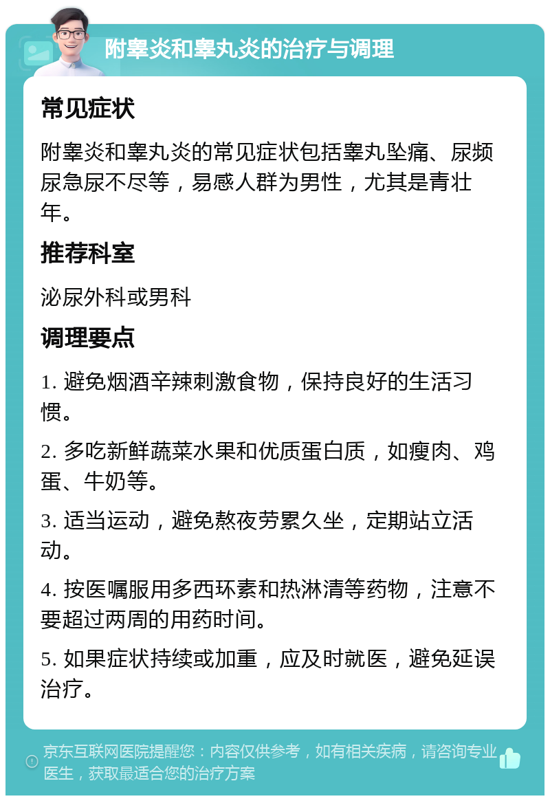 附睾炎和睾丸炎的治疗与调理 常见症状 附睾炎和睾丸炎的常见症状包括睾丸坠痛、尿频尿急尿不尽等，易感人群为男性，尤其是青壮年。 推荐科室 泌尿外科或男科 调理要点 1. 避免烟酒辛辣刺激食物，保持良好的生活习惯。 2. 多吃新鲜蔬菜水果和优质蛋白质，如瘦肉、鸡蛋、牛奶等。 3. 适当运动，避免熬夜劳累久坐，定期站立活动。 4. 按医嘱服用多西环素和热淋清等药物，注意不要超过两周的用药时间。 5. 如果症状持续或加重，应及时就医，避免延误治疗。