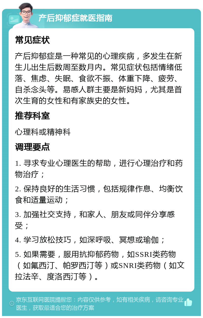 产后抑郁症就医指南 常见症状 产后抑郁症是一种常见的心理疾病，多发生在新生儿出生后数周至数月内。常见症状包括情绪低落、焦虑、失眠、食欲不振、体重下降、疲劳、自杀念头等。易感人群主要是新妈妈，尤其是首次生育的女性和有家族史的女性。 推荐科室 心理科或精神科 调理要点 1. 寻求专业心理医生的帮助，进行心理治疗和药物治疗； 2. 保持良好的生活习惯，包括规律作息、均衡饮食和适量运动； 3. 加强社交支持，和家人、朋友或同伴分享感受； 4. 学习放松技巧，如深呼吸、冥想或瑜伽； 5. 如果需要，服用抗抑郁药物，如SSRI类药物（如氟西汀、帕罗西汀等）或SNRI类药物（如文拉法辛、度洛西汀等）。