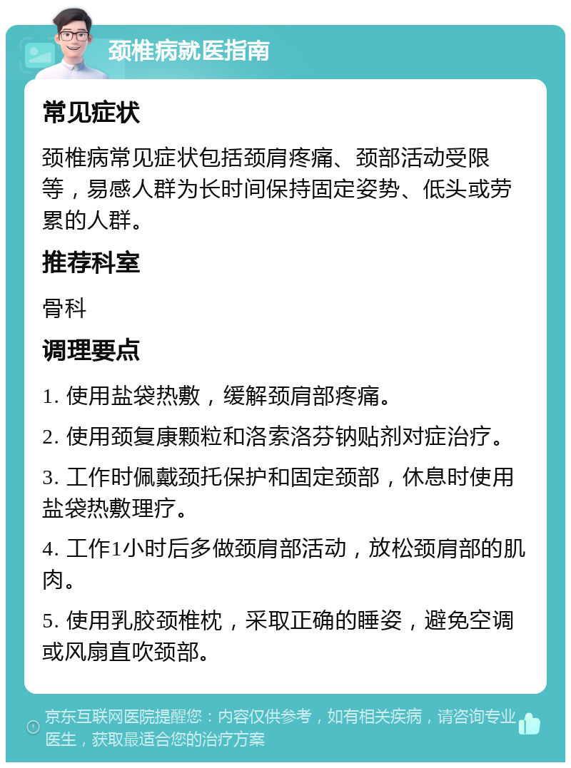 颈椎病就医指南 常见症状 颈椎病常见症状包括颈肩疼痛、颈部活动受限等，易感人群为长时间保持固定姿势、低头或劳累的人群。 推荐科室 骨科 调理要点 1. 使用盐袋热敷，缓解颈肩部疼痛。 2. 使用颈复康颗粒和洛索洛芬钠贴剂对症治疗。 3. 工作时佩戴颈托保护和固定颈部，休息时使用盐袋热敷理疗。 4. 工作1小时后多做颈肩部活动，放松颈肩部的肌肉。 5. 使用乳胶颈椎枕，采取正确的睡姿，避免空调或风扇直吹颈部。