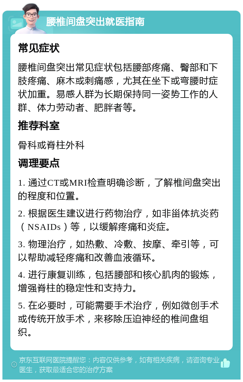 腰椎间盘突出就医指南 常见症状 腰椎间盘突出常见症状包括腰部疼痛、臀部和下肢疼痛、麻木或刺痛感，尤其在坐下或弯腰时症状加重。易感人群为长期保持同一姿势工作的人群、体力劳动者、肥胖者等。 推荐科室 骨科或脊柱外科 调理要点 1. 通过CT或MRI检查明确诊断，了解椎间盘突出的程度和位置。 2. 根据医生建议进行药物治疗，如非甾体抗炎药（NSAIDs）等，以缓解疼痛和炎症。 3. 物理治疗，如热敷、冷敷、按摩、牵引等，可以帮助减轻疼痛和改善血液循环。 4. 进行康复训练，包括腰部和核心肌肉的锻炼，增强脊柱的稳定性和支持力。 5. 在必要时，可能需要手术治疗，例如微创手术或传统开放手术，来移除压迫神经的椎间盘组织。