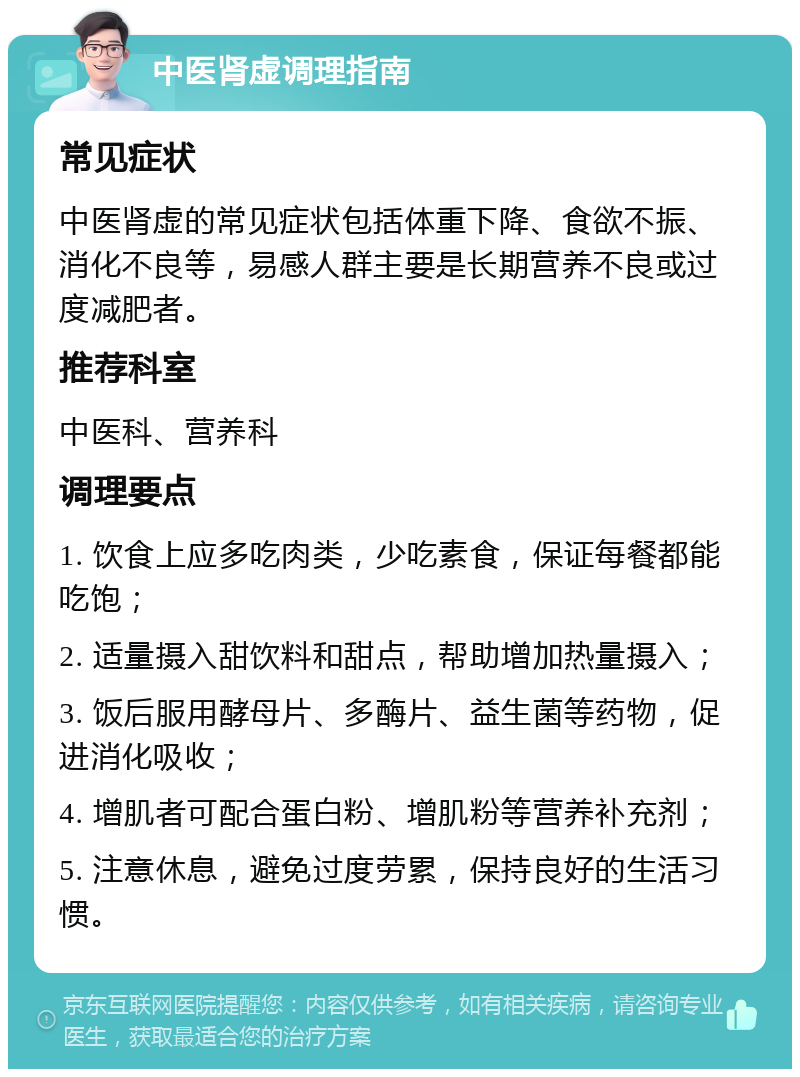 中医肾虚调理指南 常见症状 中医肾虚的常见症状包括体重下降、食欲不振、消化不良等，易感人群主要是长期营养不良或过度减肥者。 推荐科室 中医科、营养科 调理要点 1. 饮食上应多吃肉类，少吃素食，保证每餐都能吃饱； 2. 适量摄入甜饮料和甜点，帮助增加热量摄入； 3. 饭后服用酵母片、多酶片、益生菌等药物，促进消化吸收； 4. 增肌者可配合蛋白粉、增肌粉等营养补充剂； 5. 注意休息，避免过度劳累，保持良好的生活习惯。