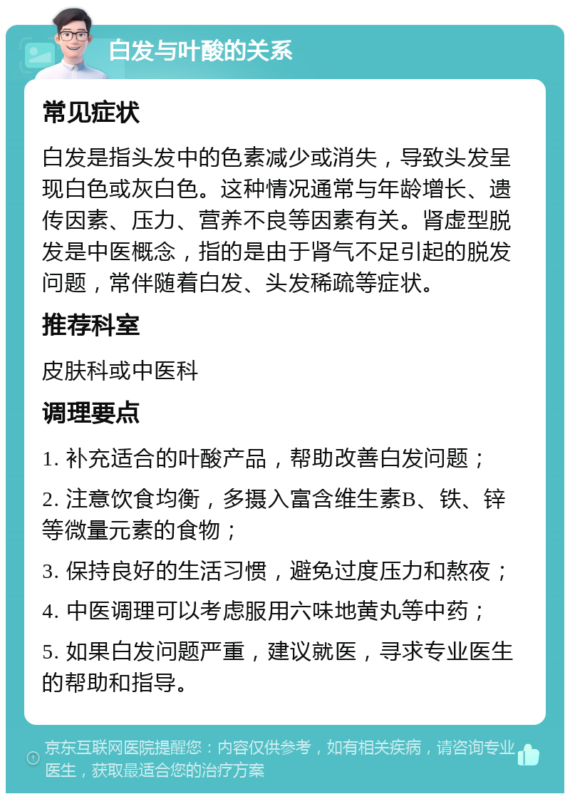 白发与叶酸的关系 常见症状 白发是指头发中的色素减少或消失，导致头发呈现白色或灰白色。这种情况通常与年龄增长、遗传因素、压力、营养不良等因素有关。肾虚型脱发是中医概念，指的是由于肾气不足引起的脱发问题，常伴随着白发、头发稀疏等症状。 推荐科室 皮肤科或中医科 调理要点 1. 补充适合的叶酸产品，帮助改善白发问题； 2. 注意饮食均衡，多摄入富含维生素B、铁、锌等微量元素的食物； 3. 保持良好的生活习惯，避免过度压力和熬夜； 4. 中医调理可以考虑服用六味地黄丸等中药； 5. 如果白发问题严重，建议就医，寻求专业医生的帮助和指导。