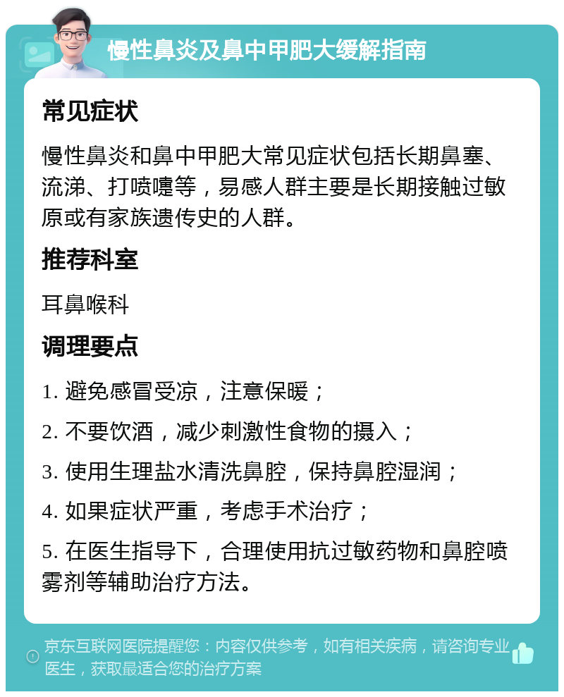 慢性鼻炎及鼻中甲肥大缓解指南 常见症状 慢性鼻炎和鼻中甲肥大常见症状包括长期鼻塞、流涕、打喷嚏等，易感人群主要是长期接触过敏原或有家族遗传史的人群。 推荐科室 耳鼻喉科 调理要点 1. 避免感冒受凉，注意保暖； 2. 不要饮酒，减少刺激性食物的摄入； 3. 使用生理盐水清洗鼻腔，保持鼻腔湿润； 4. 如果症状严重，考虑手术治疗； 5. 在医生指导下，合理使用抗过敏药物和鼻腔喷雾剂等辅助治疗方法。