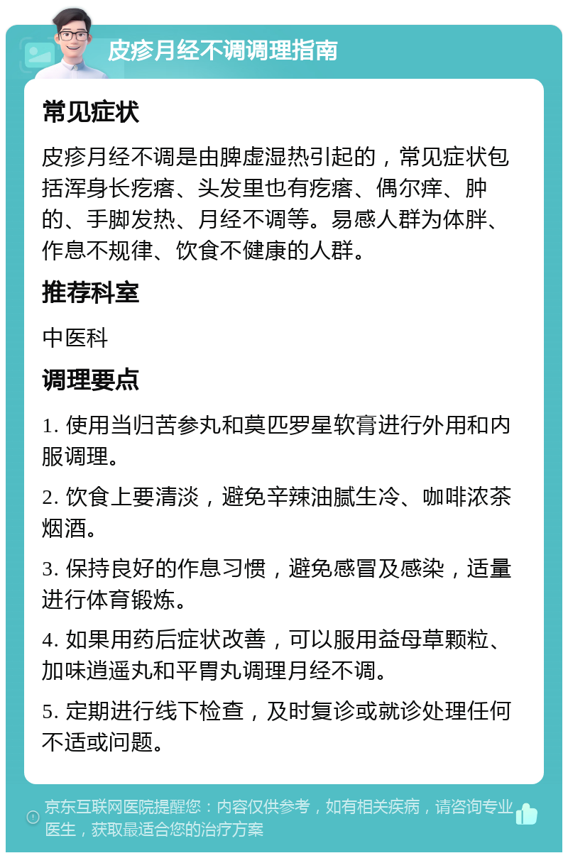 皮疹月经不调调理指南 常见症状 皮疹月经不调是由脾虚湿热引起的，常见症状包括浑身长疙瘩、头发里也有疙瘩、偶尔痒、肿的、手脚发热、月经不调等。易感人群为体胖、作息不规律、饮食不健康的人群。 推荐科室 中医科 调理要点 1. 使用当归苦参丸和莫匹罗星软膏进行外用和内服调理。 2. 饮食上要清淡，避免辛辣油腻生冷、咖啡浓茶烟酒。 3. 保持良好的作息习惯，避免感冒及感染，适量进行体育锻炼。 4. 如果用药后症状改善，可以服用益母草颗粒、加味逍遥丸和平胃丸调理月经不调。 5. 定期进行线下检查，及时复诊或就诊处理任何不适或问题。