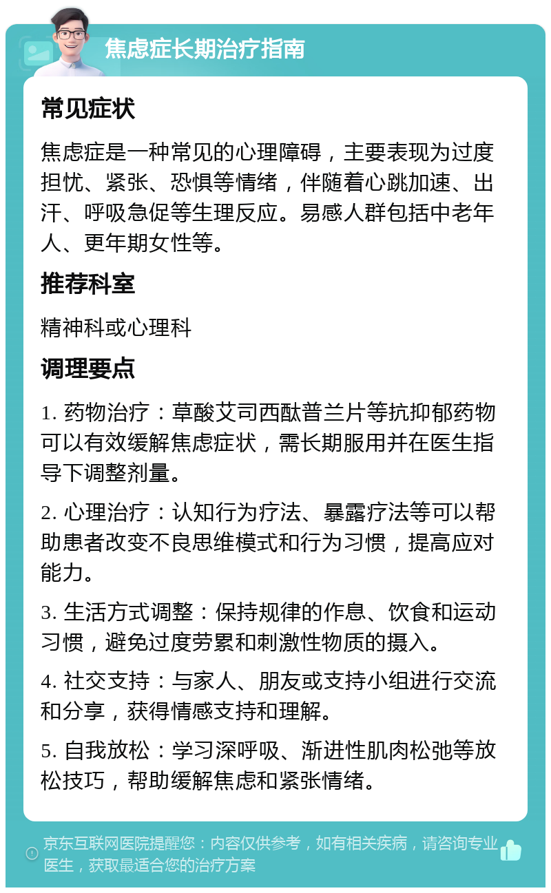 焦虑症长期治疗指南 常见症状 焦虑症是一种常见的心理障碍，主要表现为过度担忧、紧张、恐惧等情绪，伴随着心跳加速、出汗、呼吸急促等生理反应。易感人群包括中老年人、更年期女性等。 推荐科室 精神科或心理科 调理要点 1. 药物治疗：草酸艾司西酞普兰片等抗抑郁药物可以有效缓解焦虑症状，需长期服用并在医生指导下调整剂量。 2. 心理治疗：认知行为疗法、暴露疗法等可以帮助患者改变不良思维模式和行为习惯，提高应对能力。 3. 生活方式调整：保持规律的作息、饮食和运动习惯，避免过度劳累和刺激性物质的摄入。 4. 社交支持：与家人、朋友或支持小组进行交流和分享，获得情感支持和理解。 5. 自我放松：学习深呼吸、渐进性肌肉松弛等放松技巧，帮助缓解焦虑和紧张情绪。