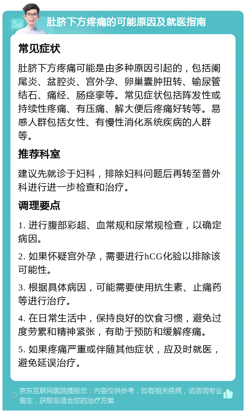 肚脐下方疼痛的可能原因及就医指南 常见症状 肚脐下方疼痛可能是由多种原因引起的，包括阑尾炎、盆腔炎、宫外孕、卵巢囊肿扭转、输尿管结石、痛经、肠痉挛等。常见症状包括阵发性或持续性疼痛、有压痛、解大便后疼痛好转等。易感人群包括女性、有慢性消化系统疾病的人群等。 推荐科室 建议先就诊于妇科，排除妇科问题后再转至普外科进行进一步检查和治疗。 调理要点 1. 进行腹部彩超、血常规和尿常规检查，以确定病因。 2. 如果怀疑宫外孕，需要进行hCG化验以排除该可能性。 3. 根据具体病因，可能需要使用抗生素、止痛药等进行治疗。 4. 在日常生活中，保持良好的饮食习惯，避免过度劳累和精神紧张，有助于预防和缓解疼痛。 5. 如果疼痛严重或伴随其他症状，应及时就医，避免延误治疗。