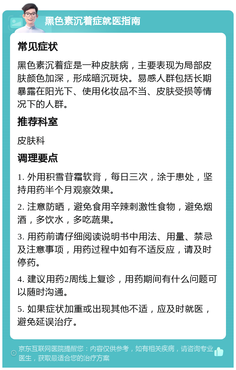 黑色素沉着症就医指南 常见症状 黑色素沉着症是一种皮肤病，主要表现为局部皮肤颜色加深，形成暗沉斑块。易感人群包括长期暴露在阳光下、使用化妆品不当、皮肤受损等情况下的人群。 推荐科室 皮肤科 调理要点 1. 外用积雪苷霜软膏，每日三次，涂于患处，坚持用药半个月观察效果。 2. 注意防晒，避免食用辛辣刺激性食物，避免烟酒，多饮水，多吃蔬果。 3. 用药前请仔细阅读说明书中用法、用量、禁忌及注意事项，用药过程中如有不适反应，请及时停药。 4. 建议用药2周线上复诊，用药期间有什么问题可以随时沟通。 5. 如果症状加重或出现其他不适，应及时就医，避免延误治疗。