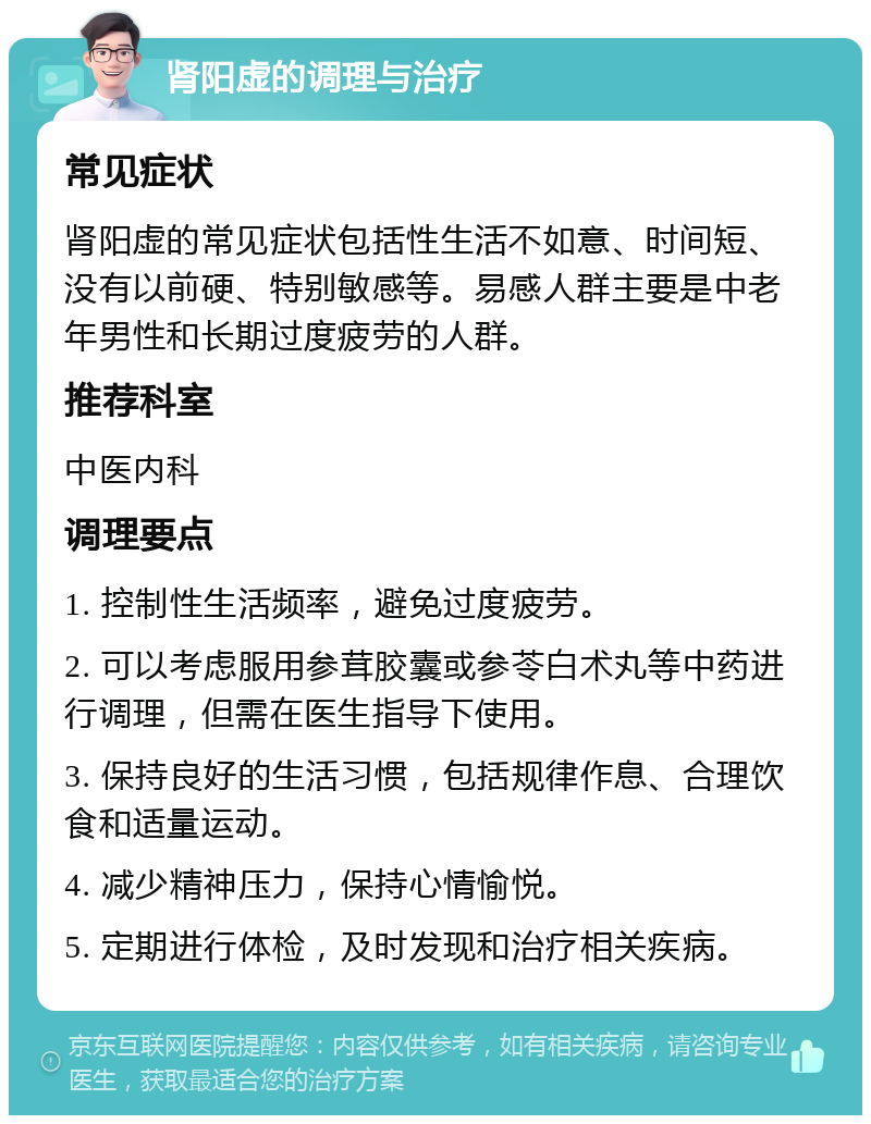 肾阳虚的调理与治疗 常见症状 肾阳虚的常见症状包括性生活不如意、时间短、没有以前硬、特别敏感等。易感人群主要是中老年男性和长期过度疲劳的人群。 推荐科室 中医内科 调理要点 1. 控制性生活频率，避免过度疲劳。 2. 可以考虑服用参茸胶囊或参苓白术丸等中药进行调理，但需在医生指导下使用。 3. 保持良好的生活习惯，包括规律作息、合理饮食和适量运动。 4. 减少精神压力，保持心情愉悦。 5. 定期进行体检，及时发现和治疗相关疾病。