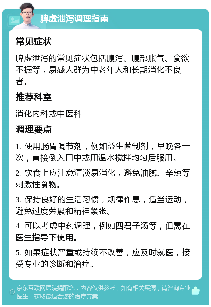 脾虚泄泻调理指南 常见症状 脾虚泄泻的常见症状包括腹泻、腹部胀气、食欲不振等，易感人群为中老年人和长期消化不良者。 推荐科室 消化内科或中医科 调理要点 1. 使用肠胃调节剂，例如益生菌制剂，早晚各一次，直接倒入口中或用温水搅拌均匀后服用。 2. 饮食上应注意清淡易消化，避免油腻、辛辣等刺激性食物。 3. 保持良好的生活习惯，规律作息，适当运动，避免过度劳累和精神紧张。 4. 可以考虑中药调理，例如四君子汤等，但需在医生指导下使用。 5. 如果症状严重或持续不改善，应及时就医，接受专业的诊断和治疗。