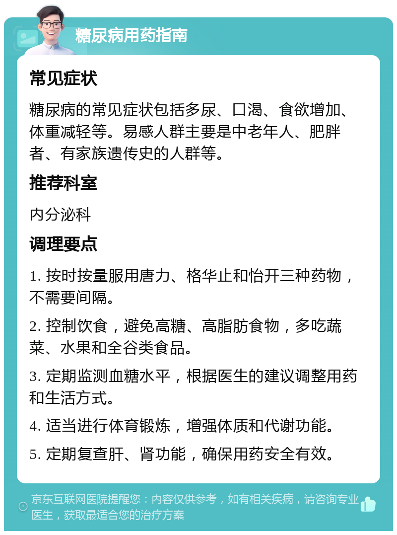 糖尿病用药指南 常见症状 糖尿病的常见症状包括多尿、口渴、食欲增加、体重减轻等。易感人群主要是中老年人、肥胖者、有家族遗传史的人群等。 推荐科室 内分泌科 调理要点 1. 按时按量服用唐力、格华止和怡开三种药物，不需要间隔。 2. 控制饮食，避免高糖、高脂肪食物，多吃蔬菜、水果和全谷类食品。 3. 定期监测血糖水平，根据医生的建议调整用药和生活方式。 4. 适当进行体育锻炼，增强体质和代谢功能。 5. 定期复查肝、肾功能，确保用药安全有效。