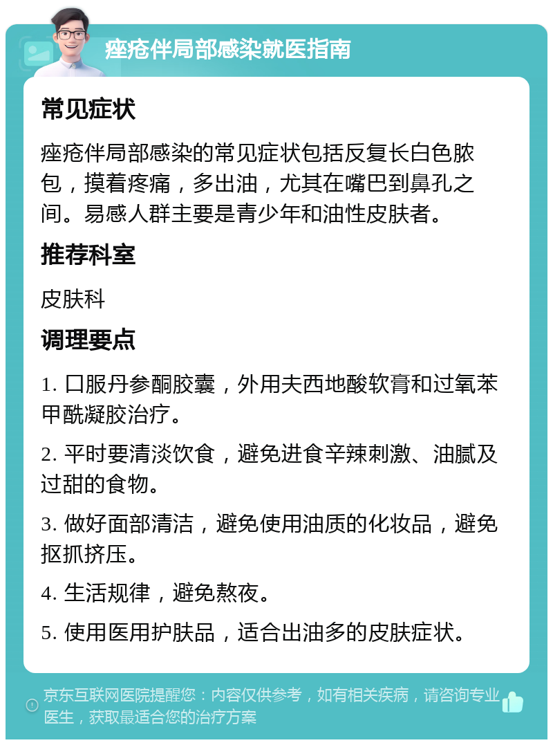 痤疮伴局部感染就医指南 常见症状 痤疮伴局部感染的常见症状包括反复长白色脓包，摸着疼痛，多出油，尤其在嘴巴到鼻孔之间。易感人群主要是青少年和油性皮肤者。 推荐科室 皮肤科 调理要点 1. 口服丹参酮胶囊，外用夫西地酸软膏和过氧苯甲酰凝胶治疗。 2. 平时要清淡饮食，避免进食辛辣刺激、油腻及过甜的食物。 3. 做好面部清洁，避免使用油质的化妆品，避免抠抓挤压。 4. 生活规律，避免熬夜。 5. 使用医用护肤品，适合出油多的皮肤症状。