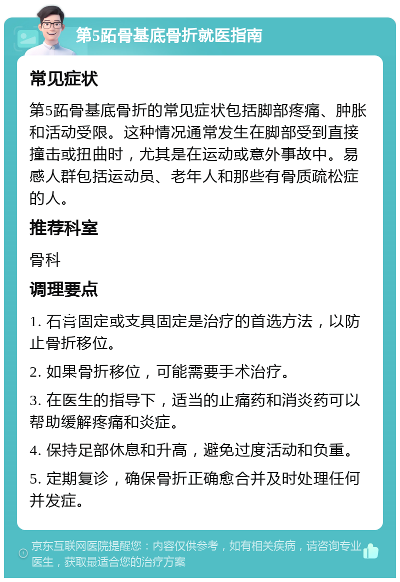 第5跖骨基底骨折就医指南 常见症状 第5跖骨基底骨折的常见症状包括脚部疼痛、肿胀和活动受限。这种情况通常发生在脚部受到直接撞击或扭曲时，尤其是在运动或意外事故中。易感人群包括运动员、老年人和那些有骨质疏松症的人。 推荐科室 骨科 调理要点 1. 石膏固定或支具固定是治疗的首选方法，以防止骨折移位。 2. 如果骨折移位，可能需要手术治疗。 3. 在医生的指导下，适当的止痛药和消炎药可以帮助缓解疼痛和炎症。 4. 保持足部休息和升高，避免过度活动和负重。 5. 定期复诊，确保骨折正确愈合并及时处理任何并发症。