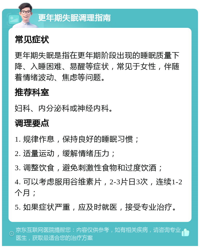 更年期失眠调理指南 常见症状 更年期失眠是指在更年期阶段出现的睡眠质量下降、入睡困难、易醒等症状，常见于女性，伴随着情绪波动、焦虑等问题。 推荐科室 妇科、内分泌科或神经内科。 调理要点 1. 规律作息，保持良好的睡眠习惯； 2. 适量运动，缓解情绪压力； 3. 调整饮食，避免刺激性食物和过度饮酒； 4. 可以考虑服用谷维素片，2-3片日3次，连续1-2个月； 5. 如果症状严重，应及时就医，接受专业治疗。