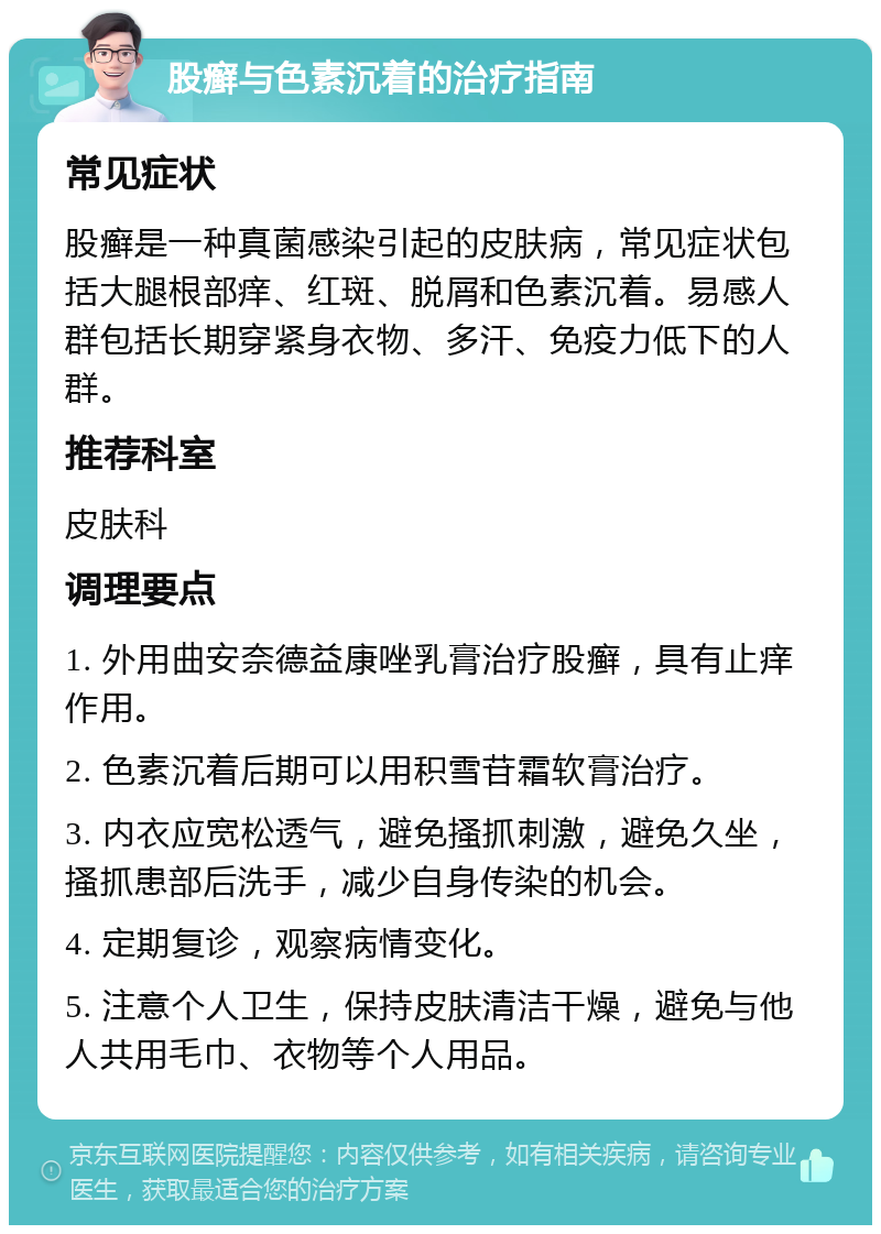 股癣与色素沉着的治疗指南 常见症状 股癣是一种真菌感染引起的皮肤病，常见症状包括大腿根部痒、红斑、脱屑和色素沉着。易感人群包括长期穿紧身衣物、多汗、免疫力低下的人群。 推荐科室 皮肤科 调理要点 1. 外用曲安奈德益康唑乳膏治疗股癣，具有止痒作用。 2. 色素沉着后期可以用积雪苷霜软膏治疗。 3. 内衣应宽松透气，避免搔抓刺激，避免久坐，搔抓患部后洗手，减少自身传染的机会。 4. 定期复诊，观察病情变化。 5. 注意个人卫生，保持皮肤清洁干燥，避免与他人共用毛巾、衣物等个人用品。