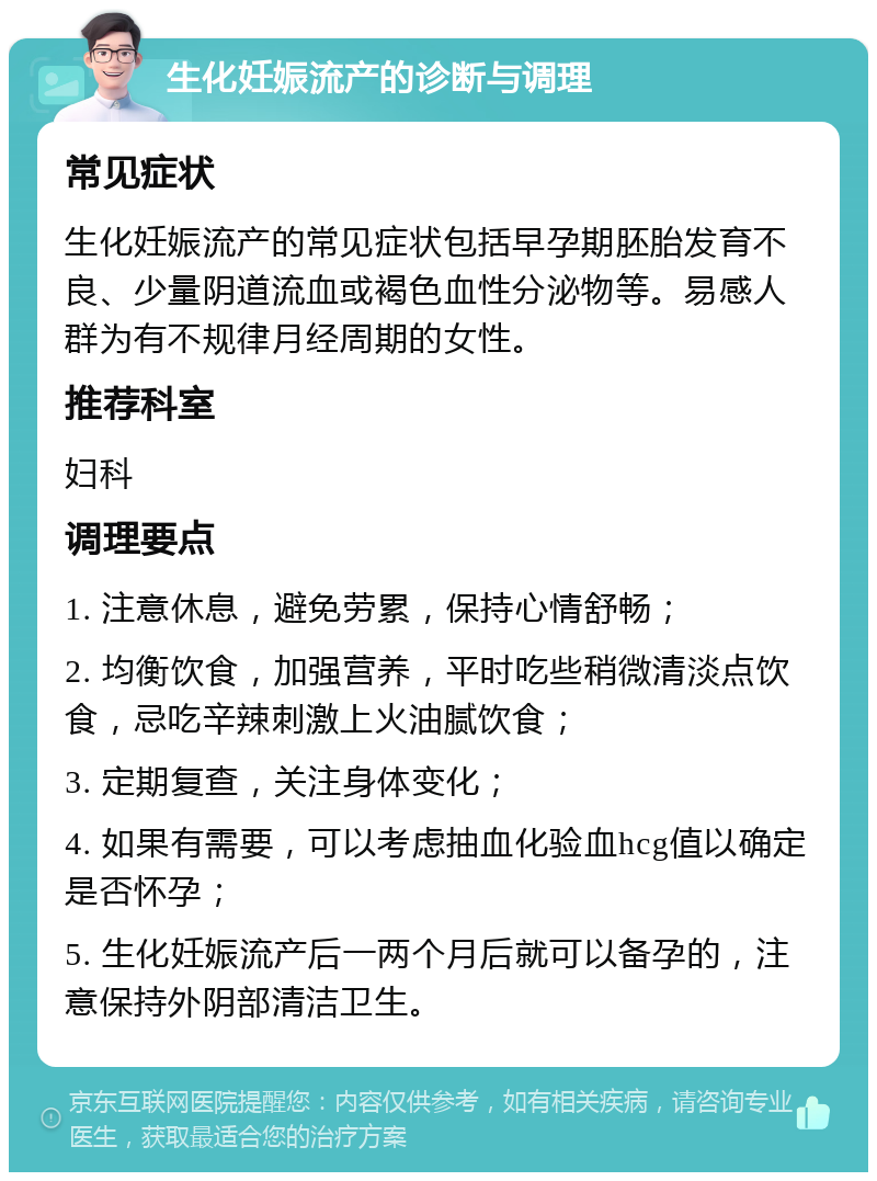 生化妊娠流产的诊断与调理 常见症状 生化妊娠流产的常见症状包括早孕期胚胎发育不良、少量阴道流血或褐色血性分泌物等。易感人群为有不规律月经周期的女性。 推荐科室 妇科 调理要点 1. 注意休息，避免劳累，保持心情舒畅； 2. 均衡饮食，加强营养，平时吃些稍微清淡点饮食，忌吃辛辣刺激上火油腻饮食； 3. 定期复查，关注身体变化； 4. 如果有需要，可以考虑抽血化验血hcg值以确定是否怀孕； 5. 生化妊娠流产后一两个月后就可以备孕的，注意保持外阴部清洁卫生。