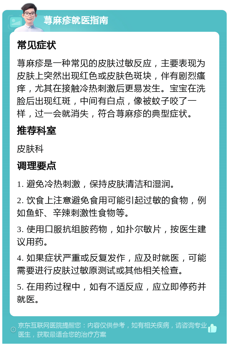 荨麻疹就医指南 常见症状 荨麻疹是一种常见的皮肤过敏反应，主要表现为皮肤上突然出现红色或皮肤色斑块，伴有剧烈瘙痒，尤其在接触冷热刺激后更易发生。宝宝在洗脸后出现红斑，中间有白点，像被蚊子咬了一样，过一会就消失，符合荨麻疹的典型症状。 推荐科室 皮肤科 调理要点 1. 避免冷热刺激，保持皮肤清洁和湿润。 2. 饮食上注意避免食用可能引起过敏的食物，例如鱼虾、辛辣刺激性食物等。 3. 使用口服抗组胺药物，如扑尔敏片，按医生建议用药。 4. 如果症状严重或反复发作，应及时就医，可能需要进行皮肤过敏原测试或其他相关检查。 5. 在用药过程中，如有不适反应，应立即停药并就医。