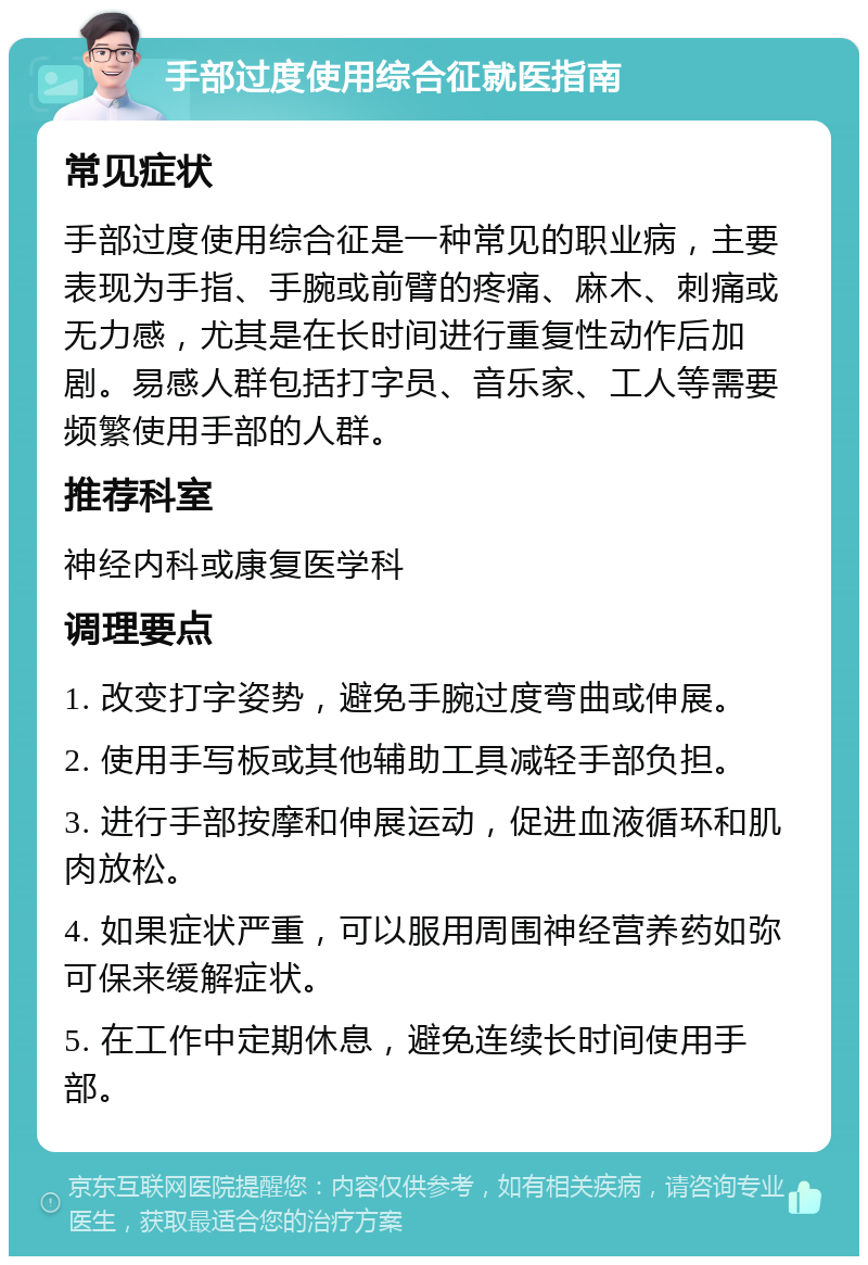 手部过度使用综合征就医指南 常见症状 手部过度使用综合征是一种常见的职业病，主要表现为手指、手腕或前臂的疼痛、麻木、刺痛或无力感，尤其是在长时间进行重复性动作后加剧。易感人群包括打字员、音乐家、工人等需要频繁使用手部的人群。 推荐科室 神经内科或康复医学科 调理要点 1. 改变打字姿势，避免手腕过度弯曲或伸展。 2. 使用手写板或其他辅助工具减轻手部负担。 3. 进行手部按摩和伸展运动，促进血液循环和肌肉放松。 4. 如果症状严重，可以服用周围神经营养药如弥可保来缓解症状。 5. 在工作中定期休息，避免连续长时间使用手部。