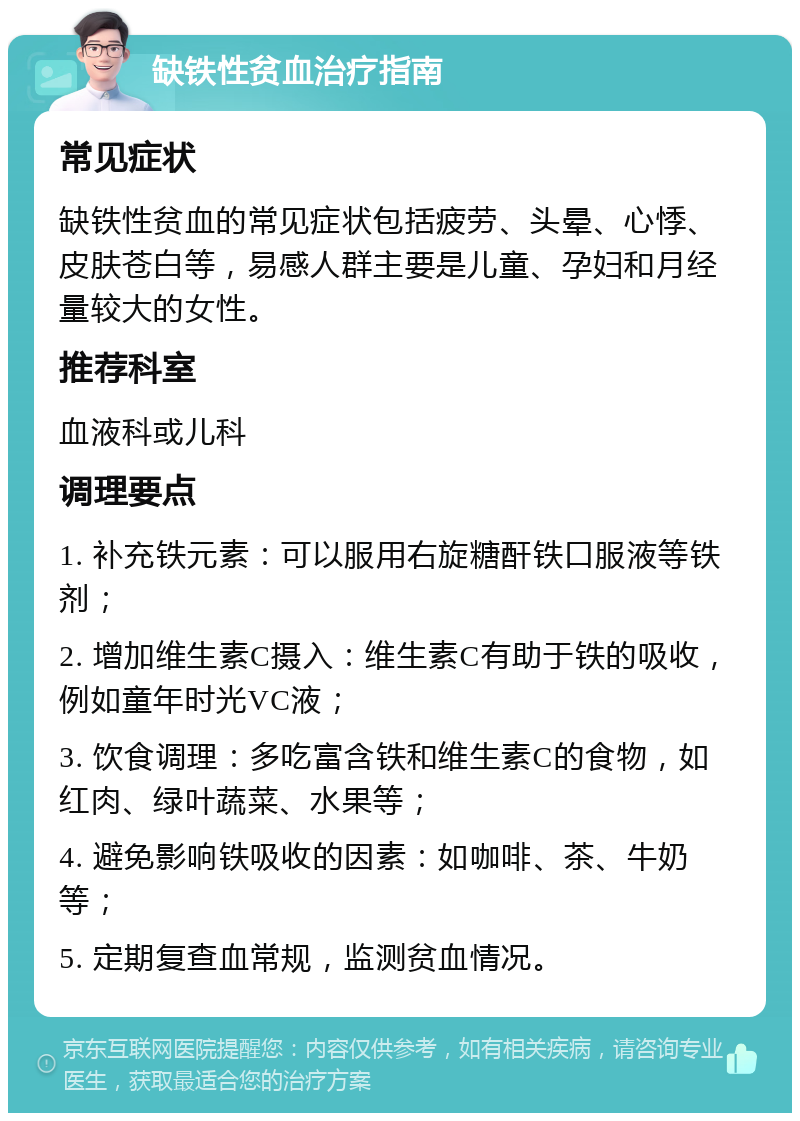 缺铁性贫血治疗指南 常见症状 缺铁性贫血的常见症状包括疲劳、头晕、心悸、皮肤苍白等，易感人群主要是儿童、孕妇和月经量较大的女性。 推荐科室 血液科或儿科 调理要点 1. 补充铁元素：可以服用右旋糖酐铁口服液等铁剂； 2. 增加维生素C摄入：维生素C有助于铁的吸收，例如童年时光VC液； 3. 饮食调理：多吃富含铁和维生素C的食物，如红肉、绿叶蔬菜、水果等； 4. 避免影响铁吸收的因素：如咖啡、茶、牛奶等； 5. 定期复查血常规，监测贫血情况。