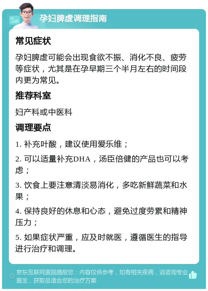 孕妇脾虚调理指南 常见症状 孕妇脾虚可能会出现食欲不振、消化不良、疲劳等症状，尤其是在孕早期三个半月左右的时间段内更为常见。 推荐科室 妇产科或中医科 调理要点 1. 补充叶酸，建议使用爱乐维； 2. 可以适量补充DHA，汤臣倍健的产品也可以考虑； 3. 饮食上要注意清淡易消化，多吃新鲜蔬菜和水果； 4. 保持良好的休息和心态，避免过度劳累和精神压力； 5. 如果症状严重，应及时就医，遵循医生的指导进行治疗和调理。