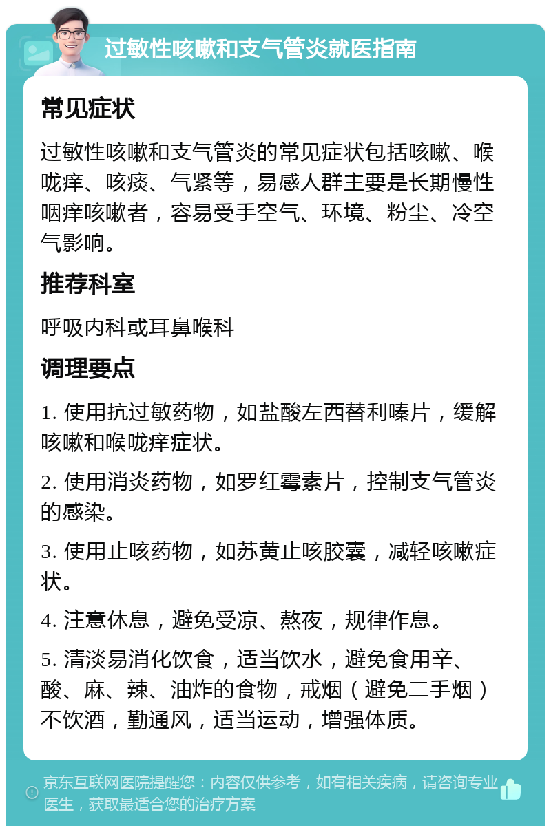 过敏性咳嗽和支气管炎就医指南 常见症状 过敏性咳嗽和支气管炎的常见症状包括咳嗽、喉咙痒、咳痰、气紧等，易感人群主要是长期慢性咽痒咳嗽者，容易受手空气、环境、粉尘、冷空气影响。 推荐科室 呼吸内科或耳鼻喉科 调理要点 1. 使用抗过敏药物，如盐酸左西替利嗪片，缓解咳嗽和喉咙痒症状。 2. 使用消炎药物，如罗红霉素片，控制支气管炎的感染。 3. 使用止咳药物，如苏黄止咳胶囊，减轻咳嗽症状。 4. 注意休息，避免受凉、熬夜，规律作息。 5. 清淡易消化饮食，适当饮水，避免食用辛、酸、麻、辣、油炸的食物，戒烟（避免二手烟）不饮酒，勤通风，适当运动，增强体质。