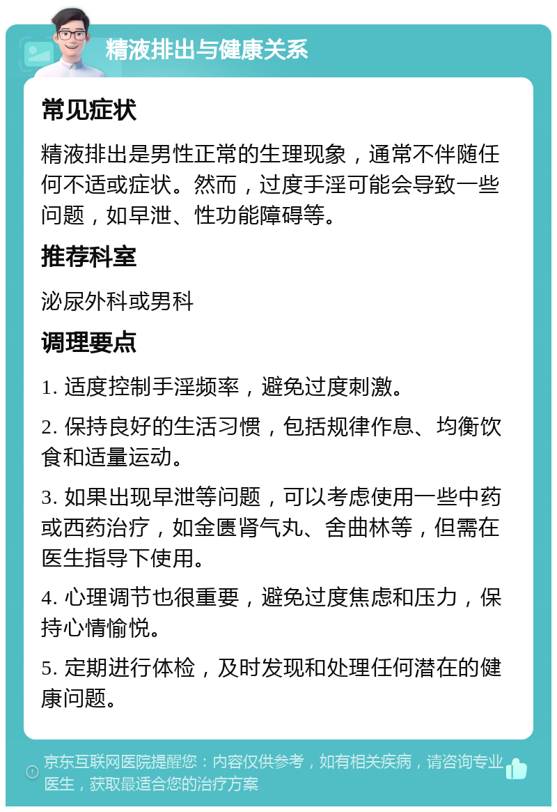 精液排出与健康关系 常见症状 精液排出是男性正常的生理现象，通常不伴随任何不适或症状。然而，过度手淫可能会导致一些问题，如早泄、性功能障碍等。 推荐科室 泌尿外科或男科 调理要点 1. 适度控制手淫频率，避免过度刺激。 2. 保持良好的生活习惯，包括规律作息、均衡饮食和适量运动。 3. 如果出现早泄等问题，可以考虑使用一些中药或西药治疗，如金匮肾气丸、舍曲林等，但需在医生指导下使用。 4. 心理调节也很重要，避免过度焦虑和压力，保持心情愉悦。 5. 定期进行体检，及时发现和处理任何潜在的健康问题。