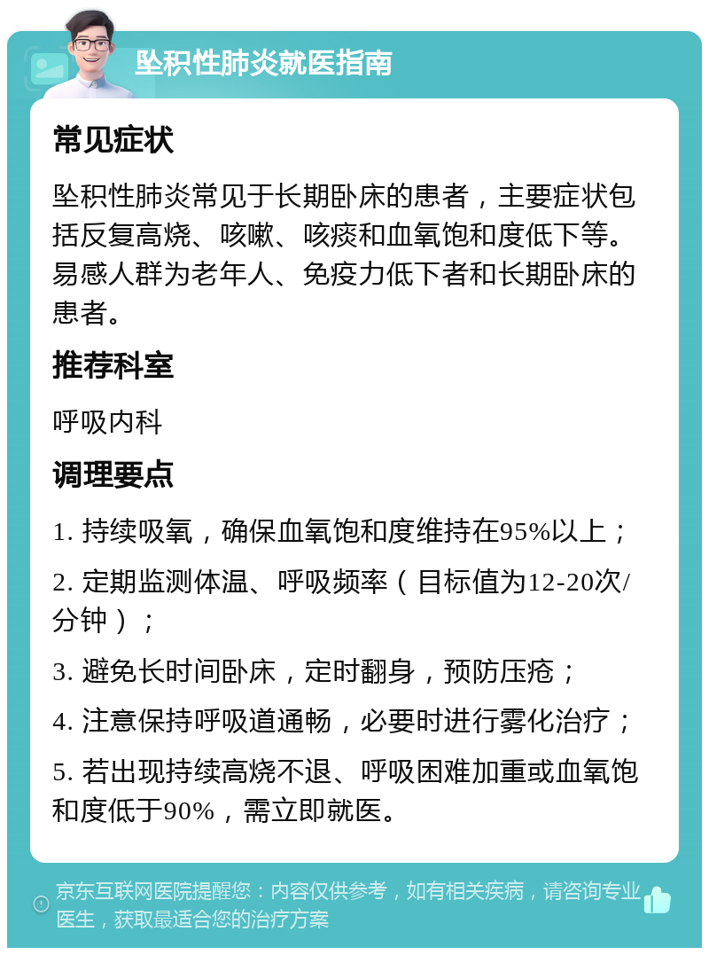 坠积性肺炎就医指南 常见症状 坠积性肺炎常见于长期卧床的患者，主要症状包括反复高烧、咳嗽、咳痰和血氧饱和度低下等。易感人群为老年人、免疫力低下者和长期卧床的患者。 推荐科室 呼吸内科 调理要点 1. 持续吸氧，确保血氧饱和度维持在95%以上； 2. 定期监测体温、呼吸频率（目标值为12-20次/分钟）； 3. 避免长时间卧床，定时翻身，预防压疮； 4. 注意保持呼吸道通畅，必要时进行雾化治疗； 5. 若出现持续高烧不退、呼吸困难加重或血氧饱和度低于90%，需立即就医。