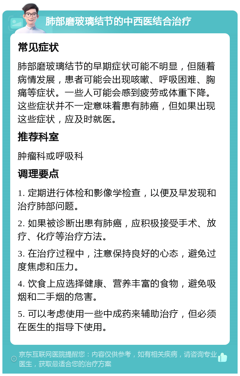 肺部磨玻璃结节的中西医结合治疗 常见症状 肺部磨玻璃结节的早期症状可能不明显，但随着病情发展，患者可能会出现咳嗽、呼吸困难、胸痛等症状。一些人可能会感到疲劳或体重下降。这些症状并不一定意味着患有肺癌，但如果出现这些症状，应及时就医。 推荐科室 肿瘤科或呼吸科 调理要点 1. 定期进行体检和影像学检查，以便及早发现和治疗肺部问题。 2. 如果被诊断出患有肺癌，应积极接受手术、放疗、化疗等治疗方法。 3. 在治疗过程中，注意保持良好的心态，避免过度焦虑和压力。 4. 饮食上应选择健康、营养丰富的食物，避免吸烟和二手烟的危害。 5. 可以考虑使用一些中成药来辅助治疗，但必须在医生的指导下使用。