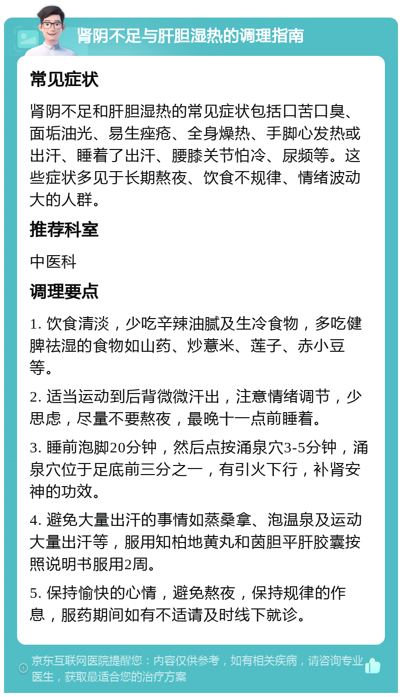 肾阴不足与肝胆湿热的调理指南 常见症状 肾阴不足和肝胆湿热的常见症状包括口苦口臭、面垢油光、易生痤疮、全身燥热、手脚心发热或出汗、睡着了出汗、腰膝关节怕冷、尿频等。这些症状多见于长期熬夜、饮食不规律、情绪波动大的人群。 推荐科室 中医科 调理要点 1. 饮食清淡，少吃辛辣油腻及生冷食物，多吃健脾祛湿的食物如山药、炒薏米、莲子、赤小豆等。 2. 适当运动到后背微微汗出，注意情绪调节，少思虑，尽量不要熬夜，最晚十一点前睡着。 3. 睡前泡脚20分钟，然后点按涌泉穴3-5分钟，涌泉穴位于足底前三分之一，有引火下行，补肾安神的功效。 4. 避免大量出汗的事情如蒸桑拿、泡温泉及运动大量出汗等，服用知柏地黄丸和茵胆平肝胶囊按照说明书服用2周。 5. 保持愉快的心情，避免熬夜，保持规律的作息，服药期间如有不适请及时线下就诊。