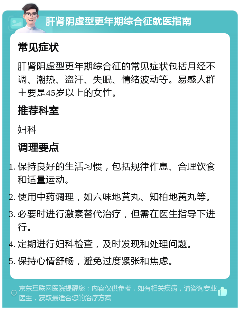 肝肾阴虚型更年期综合征就医指南 常见症状 肝肾阴虚型更年期综合征的常见症状包括月经不调、潮热、盗汗、失眠、情绪波动等。易感人群主要是45岁以上的女性。 推荐科室 妇科 调理要点 保持良好的生活习惯，包括规律作息、合理饮食和适量运动。 使用中药调理，如六味地黄丸、知柏地黄丸等。 必要时进行激素替代治疗，但需在医生指导下进行。 定期进行妇科检查，及时发现和处理问题。 保持心情舒畅，避免过度紧张和焦虑。