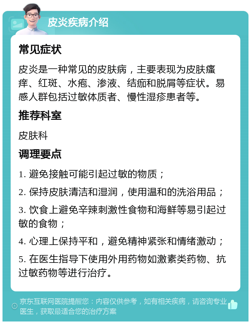 皮炎疾病介绍 常见症状 皮炎是一种常见的皮肤病，主要表现为皮肤瘙痒、红斑、水疱、渗液、结痂和脱屑等症状。易感人群包括过敏体质者、慢性湿疹患者等。 推荐科室 皮肤科 调理要点 1. 避免接触可能引起过敏的物质； 2. 保持皮肤清洁和湿润，使用温和的洗浴用品； 3. 饮食上避免辛辣刺激性食物和海鲜等易引起过敏的食物； 4. 心理上保持平和，避免精神紧张和情绪激动； 5. 在医生指导下使用外用药物如激素类药物、抗过敏药物等进行治疗。