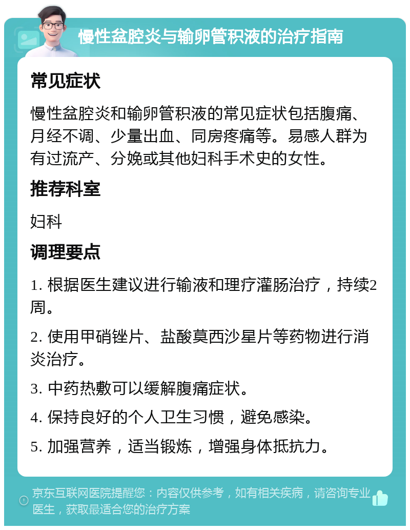 慢性盆腔炎与输卵管积液的治疗指南 常见症状 慢性盆腔炎和输卵管积液的常见症状包括腹痛、月经不调、少量出血、同房疼痛等。易感人群为有过流产、分娩或其他妇科手术史的女性。 推荐科室 妇科 调理要点 1. 根据医生建议进行输液和理疗灌肠治疗，持续2周。 2. 使用甲硝锉片、盐酸莫西沙星片等药物进行消炎治疗。 3. 中药热敷可以缓解腹痛症状。 4. 保持良好的个人卫生习惯，避免感染。 5. 加强营养，适当锻炼，增强身体抵抗力。