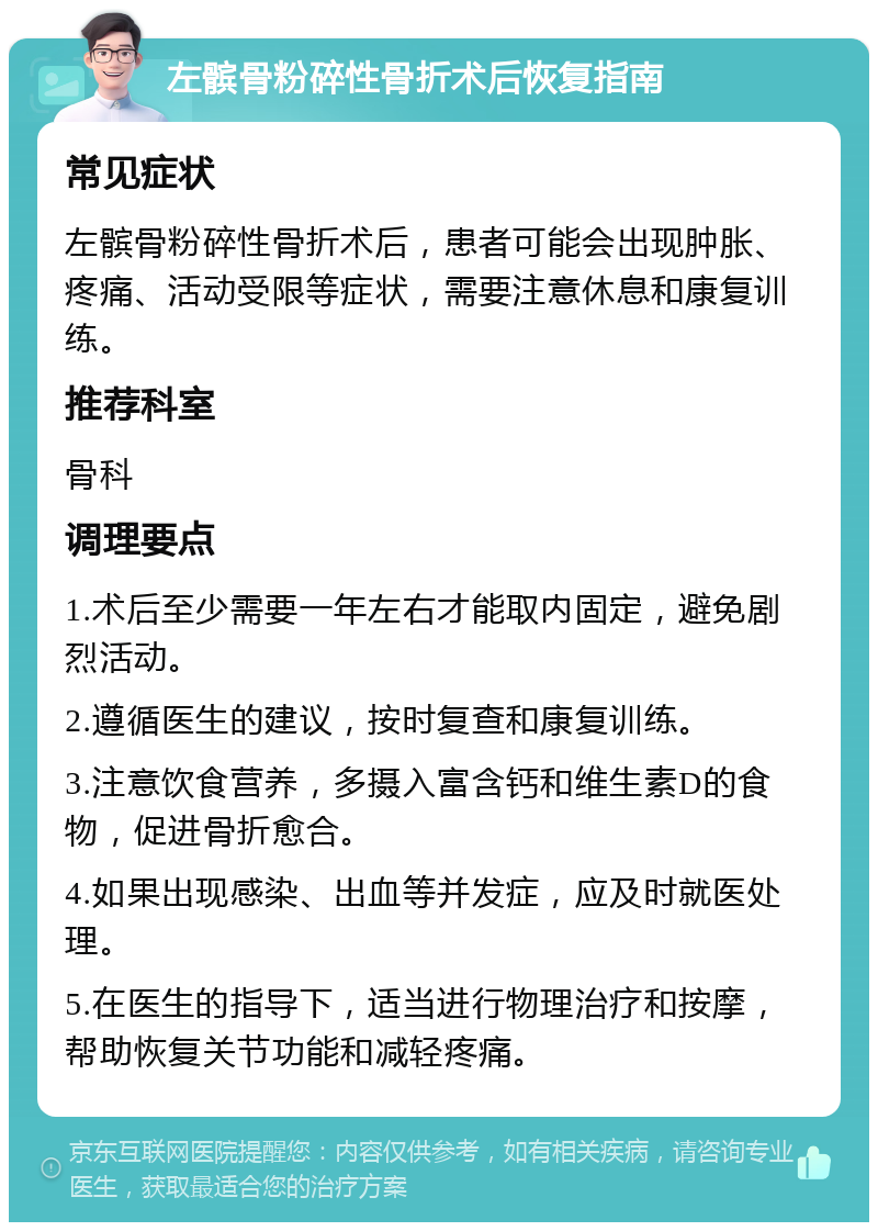 左髌骨粉碎性骨折术后恢复指南 常见症状 左髌骨粉碎性骨折术后，患者可能会出现肿胀、疼痛、活动受限等症状，需要注意休息和康复训练。 推荐科室 骨科 调理要点 1.术后至少需要一年左右才能取内固定，避免剧烈活动。 2.遵循医生的建议，按时复查和康复训练。 3.注意饮食营养，多摄入富含钙和维生素D的食物，促进骨折愈合。 4.如果出现感染、出血等并发症，应及时就医处理。 5.在医生的指导下，适当进行物理治疗和按摩，帮助恢复关节功能和减轻疼痛。