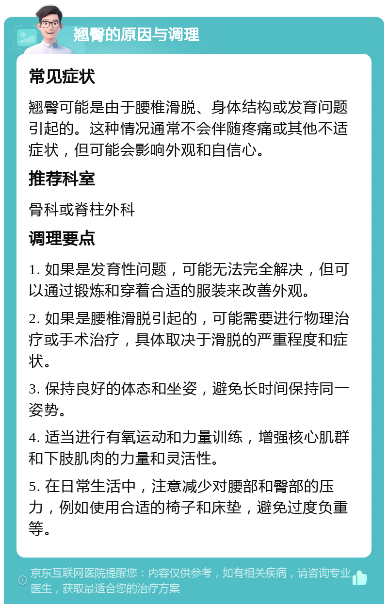 翘臀的原因与调理 常见症状 翘臀可能是由于腰椎滑脱、身体结构或发育问题引起的。这种情况通常不会伴随疼痛或其他不适症状，但可能会影响外观和自信心。 推荐科室 骨科或脊柱外科 调理要点 1. 如果是发育性问题，可能无法完全解决，但可以通过锻炼和穿着合适的服装来改善外观。 2. 如果是腰椎滑脱引起的，可能需要进行物理治疗或手术治疗，具体取决于滑脱的严重程度和症状。 3. 保持良好的体态和坐姿，避免长时间保持同一姿势。 4. 适当进行有氧运动和力量训练，增强核心肌群和下肢肌肉的力量和灵活性。 5. 在日常生活中，注意减少对腰部和臀部的压力，例如使用合适的椅子和床垫，避免过度负重等。