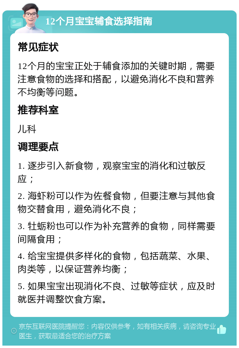 12个月宝宝辅食选择指南 常见症状 12个月的宝宝正处于辅食添加的关键时期，需要注意食物的选择和搭配，以避免消化不良和营养不均衡等问题。 推荐科室 儿科 调理要点 1. 逐步引入新食物，观察宝宝的消化和过敏反应； 2. 海虾粉可以作为佐餐食物，但要注意与其他食物交替食用，避免消化不良； 3. 牡蛎粉也可以作为补充营养的食物，同样需要间隔食用； 4. 给宝宝提供多样化的食物，包括蔬菜、水果、肉类等，以保证营养均衡； 5. 如果宝宝出现消化不良、过敏等症状，应及时就医并调整饮食方案。